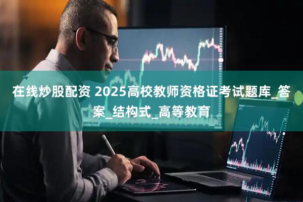 在线炒股配资 2025高校教师资格证考试题库_答案_结构式_高等教育