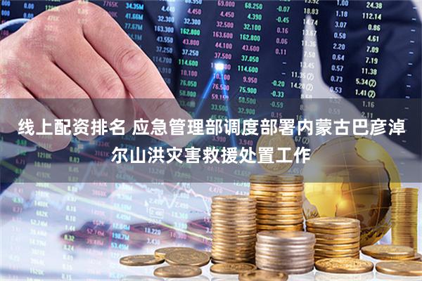 线上配资排名 应急管理部调度部署内蒙古巴彦淖尔山洪灾害救援处置工作