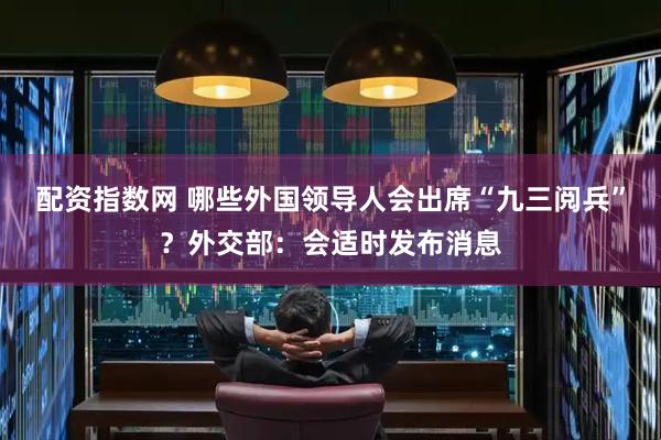 配资指数网 哪些外国领导人会出席“九三阅兵”？外交部：会适时发布消息