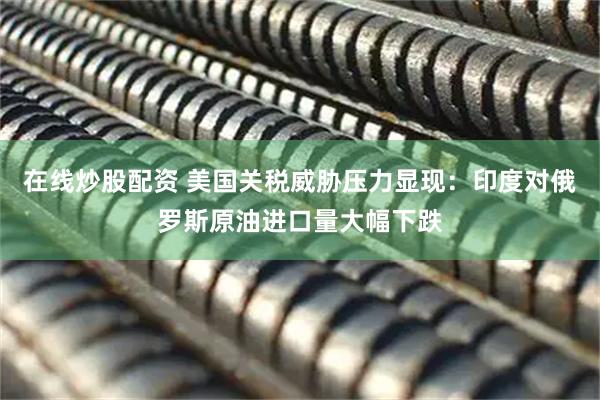 在线炒股配资 美国关税威胁压力显现：印度对俄罗斯原油进口量大幅下跌
