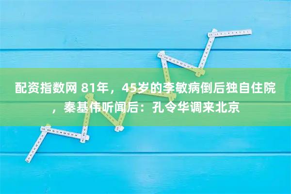 配资指数网 81年，45岁的李敏病倒后独自住院，秦基伟听闻后：孔令华调来北京