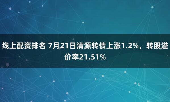 线上配资排名 7月21日清源转债上涨1.2%，转股溢价率21.51%