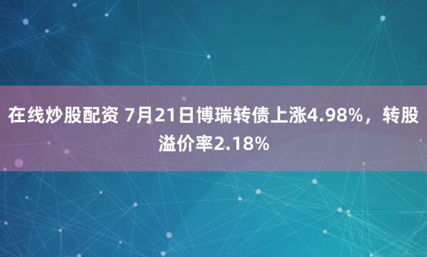 在线炒股配资 7月21日博瑞转债上涨4.98%，转股溢价率2.18%