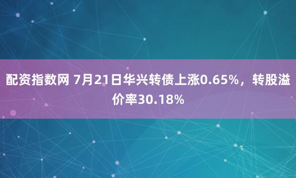 配资指数网 7月21日华兴转债上涨0.65%，转股溢价率30.18%