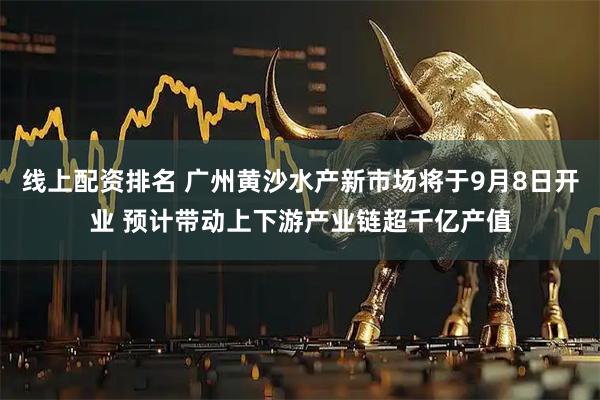 线上配资排名 广州黄沙水产新市场将于9月8日开业 预计带动上下游产业链超千亿产值