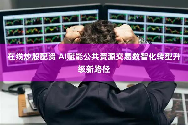 在线炒股配资 AI赋能公共资源交易数智化转型升级新路径