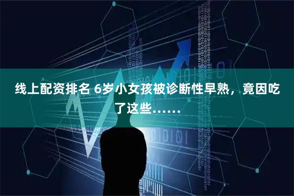 线上配资排名 6岁小女孩被诊断性早熟，竟因吃了这些……
