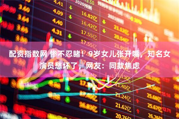 配资指数网 惨不忍睹！9岁女儿张开嘴，知名女演员愁坏了，网友：同款焦虑