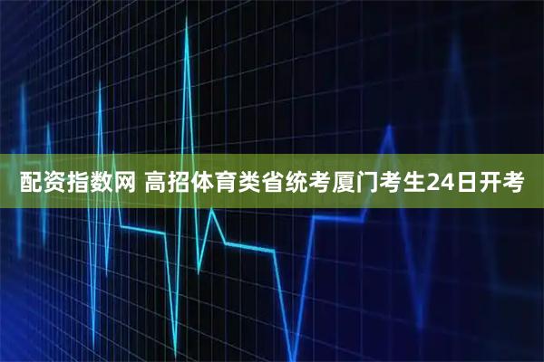 配资指数网 高招体育类省统考厦门考生24日开考