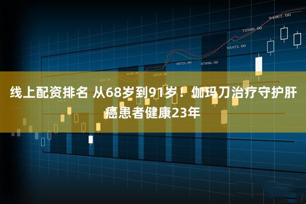 线上配资排名 从68岁到91岁！伽玛刀治疗守护肝癌患者健康23年