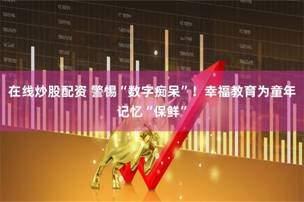 在线炒股配资 警惕“数字痴呆”！幸福教育为童年记忆“保鲜”