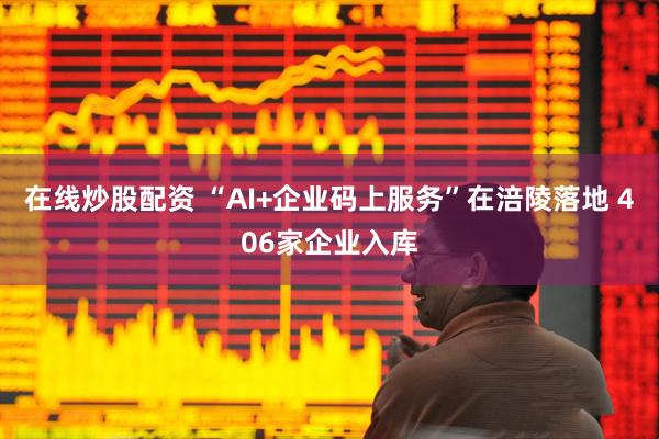 在线炒股配资 “AI+企业码上服务”在涪陵落地 406家企业入库
