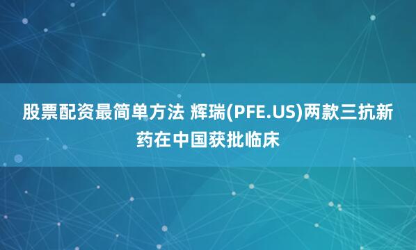 股票配资最简单方法 辉瑞(PFE.US)两款三抗新药在中国获批临床