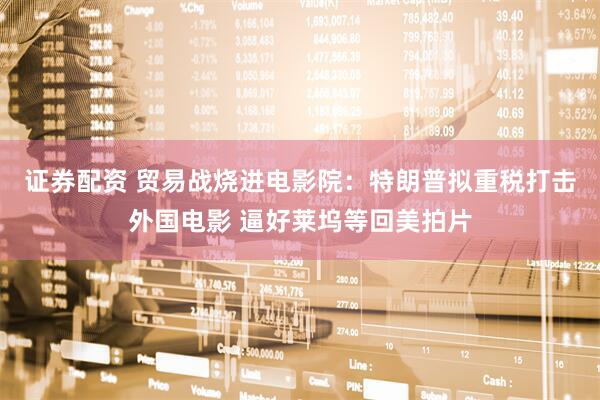 证券配资 贸易战烧进电影院：特朗普拟重税打击外国电影 逼好莱坞等回美拍片