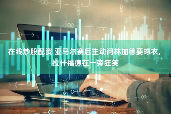 在线炒股配资 亚马尔赛后主动问林加德要球衣, 拉什福德在一旁狂笑