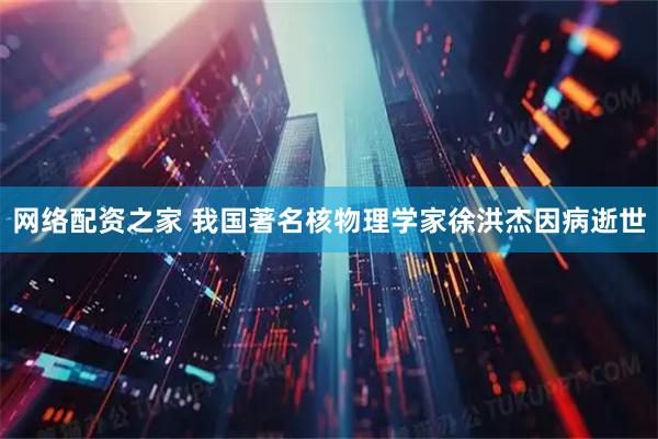 网络配资之家 我国著名核物理学家徐洪杰因病逝世