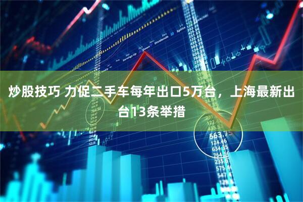 炒股技巧 力促二手车每年出口5万台，上海最新出台13条举措
