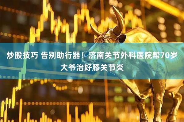 炒股技巧 告别助行器！济南关节外科医院帮70岁大爷治好膝关节炎