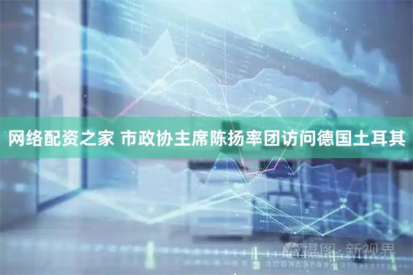 网络配资之家 市政协主席陈扬率团访问德国土耳其