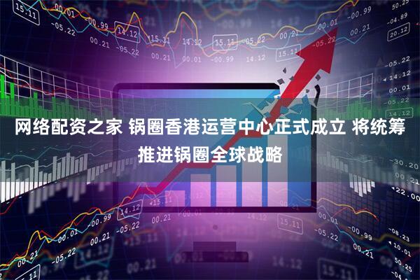 网络配资之家 锅圈香港运营中心正式成立 将统筹推进锅圈全球战略