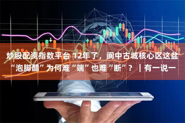 炒股配资指数平台 12年了，阆中古城核心区这盆“泡脚醋”为何难“端”也难“断”？｜有一说一