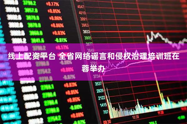 线上配资平台 全省网络谣言和侵权治理培训班在蓉举办