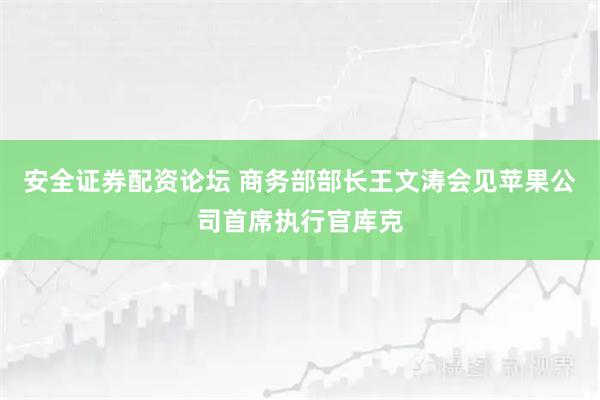 安全证券配资论坛 商务部部长王文涛会见苹果公司首席执行官库克