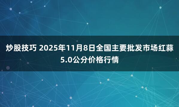 炒股技巧 2025年11月8日全国主要批发市场红蒜5.0公分价格行情