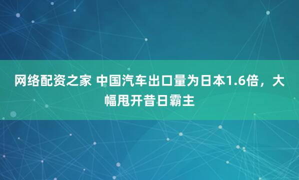 网络配资之家 中国汽车出口量为日本1.6倍，大幅甩开昔日霸主