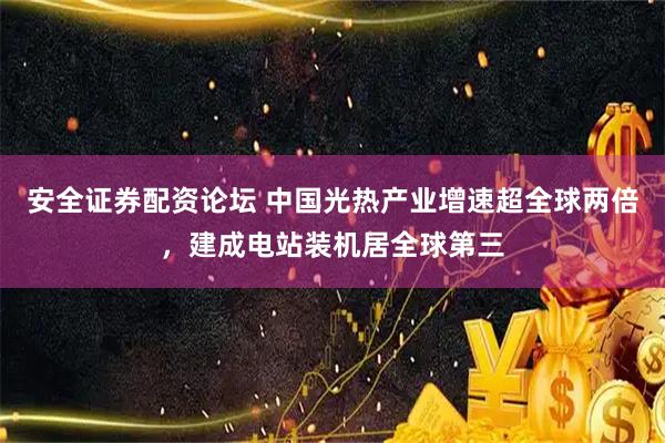安全证券配资论坛 中国光热产业增速超全球两倍，建成电站装机居全球第三