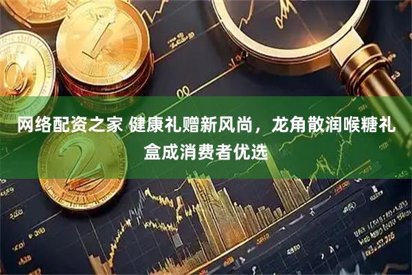 网络配资之家 健康礼赠新风尚，龙角散润喉糖礼盒成消费者优选