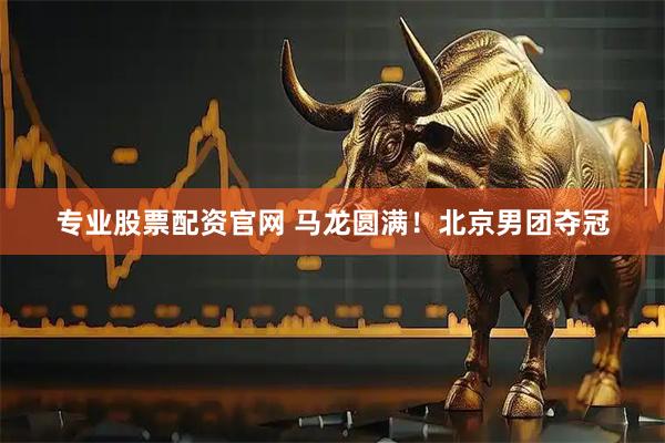 专业股票配资官网 马龙圆满！北京男团夺冠