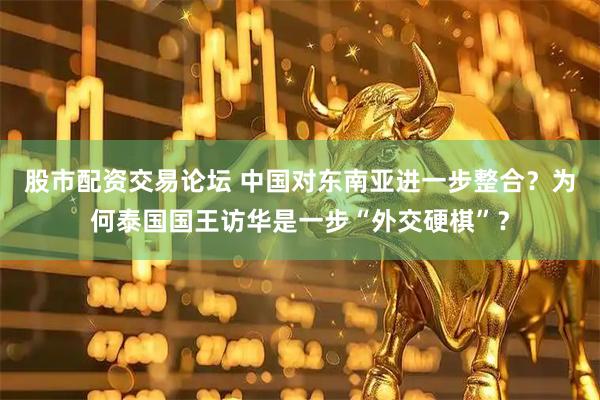 股市配资交易论坛 中国对东南亚进一步整合？为何泰国国王访华是一步“外交硬棋”？