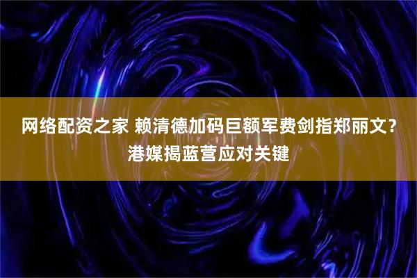 网络配资之家 赖清德加码巨额军费剑指郑丽文？港媒揭蓝营应对关键