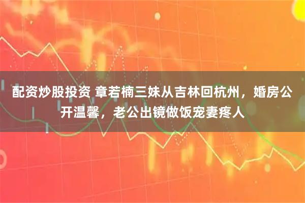 配资炒股投资 章若楠三妹从吉林回杭州，婚房公开温馨，老公出镜做饭宠妻疼人