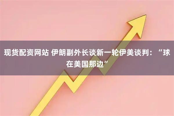 现货配资网站 伊朗副外长谈新一轮伊美谈判：“球在美国那边”