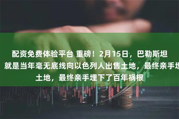 配资免费体验平台 重磅！2月15日，巴勒斯坦最致命的错误，就是当年毫无底线向以色列人出售土地，最终亲手埋下了百年祸根