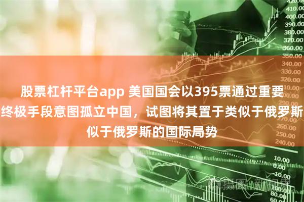 股票杠杆平台app 美国国会以395票通过重要决议，施加终极手段意图孤立中国，试图将其置于类似于俄罗斯的国际局势