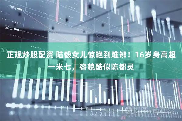 正规炒股配资 陆毅女儿惊艳到难辨！16岁身高超一米七，容貌酷似陈都灵