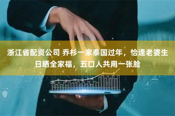 浙江省配资公司 乔杉一家泰国过年，恰逢老婆生日晒全家福，五口人共用一张脸