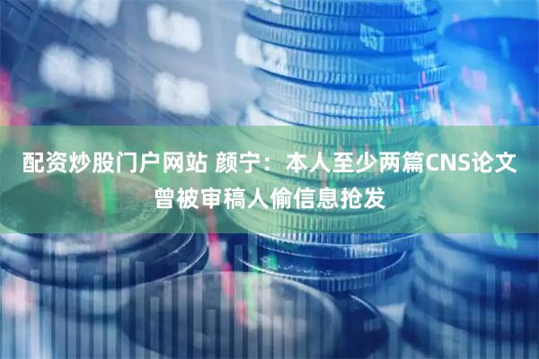 配资炒股门户网站 颜宁：本人至少两篇CNS论文曾被审稿人偷信息抢发