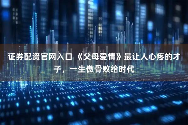 证券配资官网入口 《父母爱情》最让人心疼的才子，一生傲骨败给时代