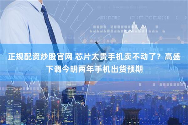 正规配资炒股官网 芯片太贵手机卖不动了？高盛下调今明两年手机出货预期