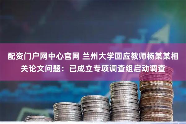 配资门户网中心官网 兰州大学回应教师杨某某相关论文问题：已成立专项调查组启动调查