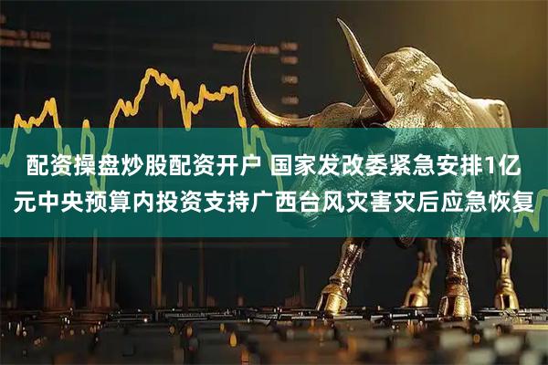 配资操盘炒股配资开户 国家发改委紧急安排1亿元中央预算内投资支持广西台风灾害灾后应急恢复