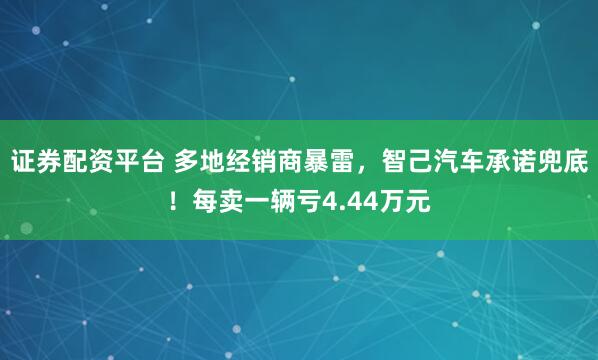 证券配资平台 多地经销商暴雷，智己汽车承诺兜底！每卖一辆亏4.44万元