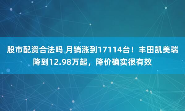 股市配资合法吗 月销涨到17114台！丰田凯美瑞降到12.98万起，降价确实很有效