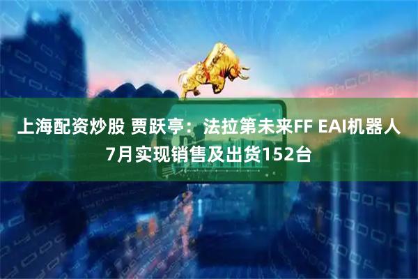 上海配资炒股 贾跃亭：法拉第未来FF EAI机器人7月实现销售及出货152台