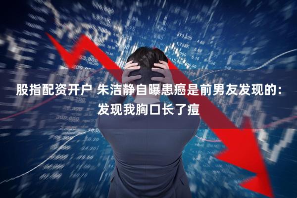 股指配资开户 朱洁静自曝患癌是前男友发现的：发现我胸口长了痘