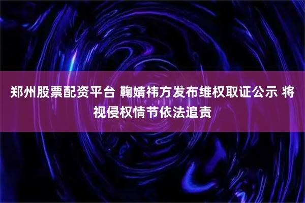 郑州股票配资平台 鞠婧祎方发布维权取证公示 将视侵权情节依法追责